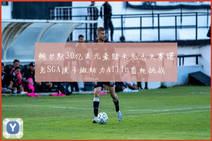 鲍尔默30亿美元豪赌未见总决赛曙光SGA换卡椒助力AllIn首轮挑战