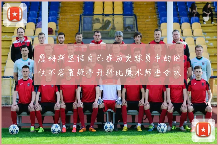 詹姆斯坚信自己在历史球员中的地位不容置疑乔丹科比魔术师也会认同