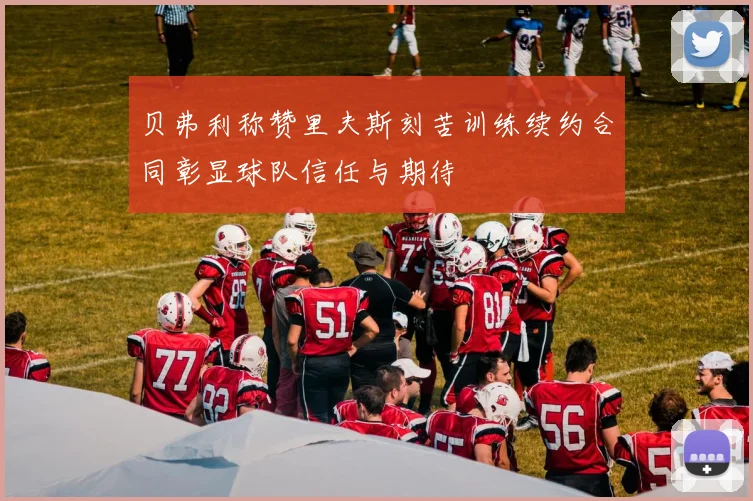 贝弗利称赞里夫斯刻苦训练续约合同彰显球队信任与期待