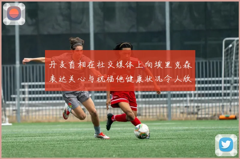 丹麦首相在社交媒体上向埃里克森表达关心与祝福他健康状况令人欣慰