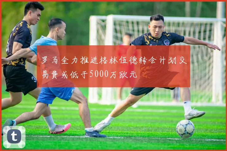 罗马全力推进格林伍德转会计划交易费或低于5000万欧元